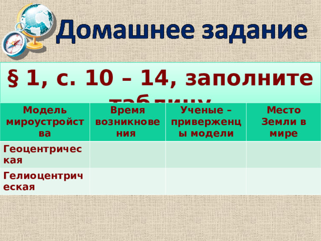 § 1, с. 10 – 14, заполните таблицу Модель мироустройства Время возникновения Геоцентрическая Ученые – приверженцы модели Гелиоцентрическая Место Земли в мире