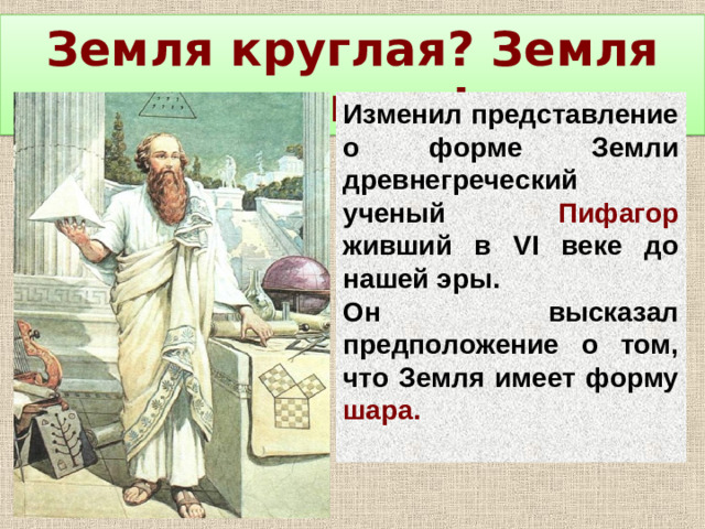 Земля круглая? Земля круглая! Изменил представление о форме Земли древнегреческий ученый Пифагор живший в VI веке до нашей эры. Он высказал предположение о том, что Земля имеет форму шара.