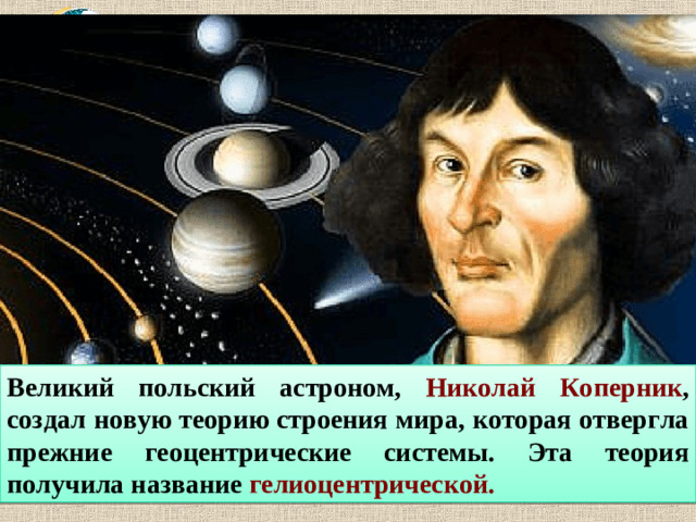 Великий польский астроном, Николай Коперник , создал новую теорию строения мира, которая отвергла прежние геоцентрические системы. Эта теория получила название гелиоцентрической.