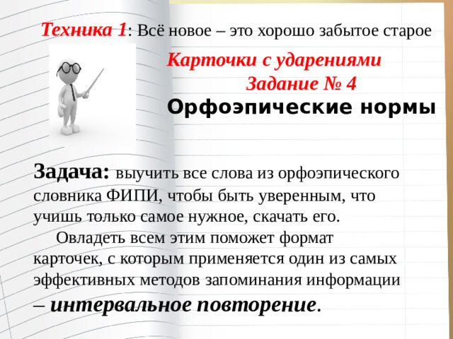 Техника 1 : Всё новое – это хорошо забытое старое Карточки с ударениями Задание № 4 Орфоэпические нормы  Задача: выучить все слова из орфоэпического словника ФИПИ, чтобы быть уверенным, что учишь только самое нужное, скачать его.  Овладеть всем этим поможет формат карточек, с которым применяется один из самых эффективных методов запоминания информации – интервальное повторение .