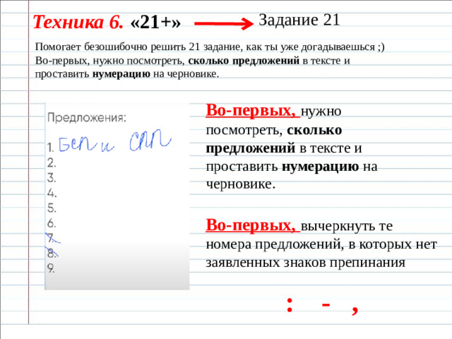 Задание 21 Техника 6. «21+» Помогает безошибочно решить 21 задание, как ты уже догадываешься ;) Во-первых, нужно посмотреть,  сколько предложений  в тексте и проставить  нумерацию  на черновике. Во-первых, нужно посмотреть,  сколько предложений  в тексте и проставить  нумерацию  на черновике.  Во-первых, вычеркнуть те номера предложений, в которых нет заявленных знаков препинания : - ,