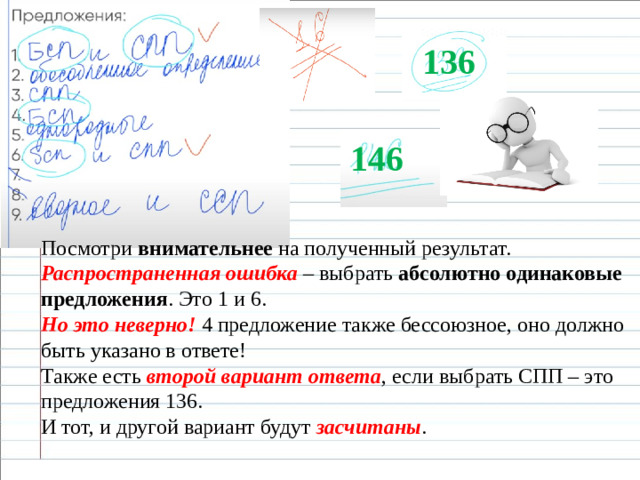 136 146 Посмотри  внимательнее  на полученный результат. Распространенная ошибка – выбрать  абсолютно одинаковые предложения . Это 1 и 6. Но это неверно!  4 предложение также бессоюзное, оно должно быть указано в ответе!  Также есть  второй вариант ответа , если выбрать СПП – это предложения 136. И тот, и другой вариант будут  засчитаны .