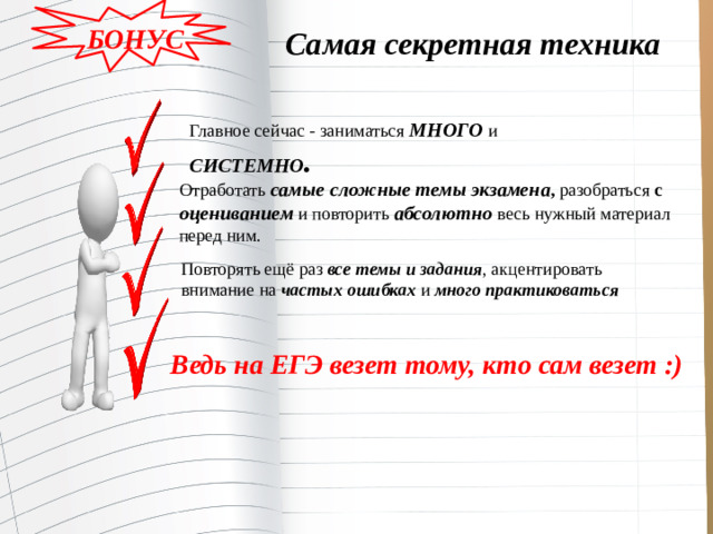 БОНУС Самая секретная техника Главное сейчас - заниматься МНОГО и СИСТЕМНО . Отработать  самые сложные темы экзамена ,  разобраться  с оцениванием  и повторить  абсолютно  весь нужный материал перед ним. Повторять ещё раз  все темы и задания , акцентировать внимание на  частых  ошибках  и  много практиковаться Ведь на ЕГЭ везет тому, кто сам везет :)