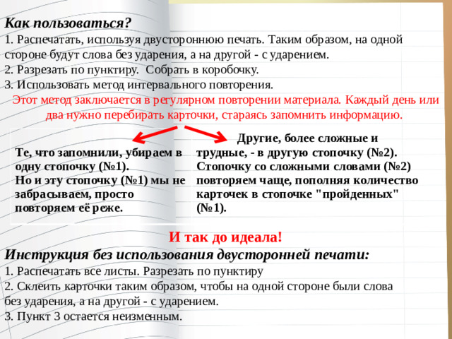Как пользоваться? 1. Распечатать, используя двустороннюю печать. Таким образом, на одной стороне будут слова без ударения, а на другой - с ударением. 2. Разрезать по пунктиру. Собрать в коробочку. 3. Использовать метод интервального повторения. Этот метод заключается в регулярном повторении материала. Каждый день или два нужно перебирать карточки, стараясь запомнить информацию.       И так до идеала! Инструкция без использования двусторонней печати: 1. Распечатать все листы. Разрезать по пунктиру 2. Склеить карточки таким образом, чтобы на одной стороне были слова без ударения, а на другой - с ударением. 3. Пункт 3 остается неизменным.  Те, что запомнили, убираем в одну стопочку (№1).  Другие, более сложные и трудные, - в другую стопочку (№2). Но и эту стопочку (№1) мы не забрасываем, просто повторяем её реже. Стопочку со сложными словами (№2) повторяем чаще, пополняя количество карточек в стопочке 