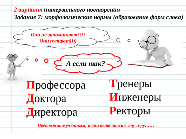2 вариант интервального повторения Задание 7: морфологические нормы (образование форм слова) Они не запоминают!!!! Они путают)))) А если так? Т ренеры  И нженеры  Р екторы П рофессора  Д октора  Д иректора Предложите ученикам, и они включатся в эту игру……