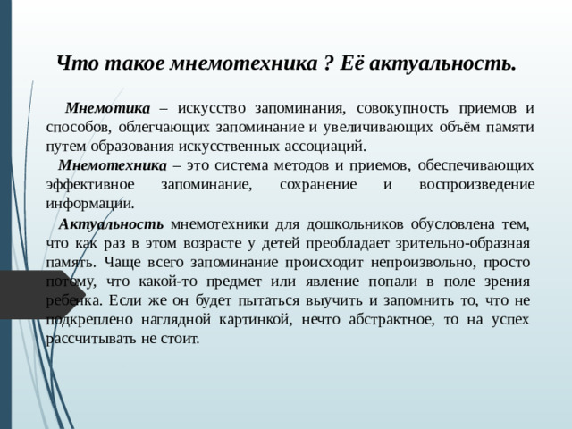 Что такое мнемотехника ? Её актуальность.  Мнемотика – искусство запоминания, совокупность приемов и способов, облегчающих запоминание и увеличивающих объём памяти путем образования искусственных ассоциаций.  Мнемотехника – это система методов и приемов, обеспечивающих эффективное запоминание, сохранение и воспроизведение информации.  Актуальность мнемотехники для дошкольников обусловлена тем, что как раз в этом возрасте у детей преобладает зрительно-образная память. Чаще всего запоминание происходит непроизвольно, просто потому, что какой-то предмет или явление попали в поле зрения ребенка. Если же он будет пытаться выучить и запомнить то, что не подкреплено наглядной картинкой, нечто абстрактное, то на успех рассчитывать не стоит.