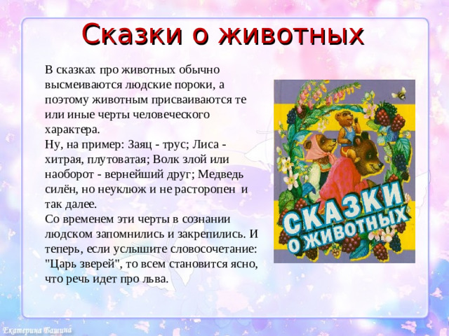 Сказки о животных В сказках про животных обычно высмеиваются людские пороки, а поэтому животным присваиваются те или иные черты человеческого характера. Ну, на пример: Заяц - трус; Лиса - хитрая, плутоватая; Волк злой или наоборот - вернейший друг; Медведь силён, но неуклюж и не расторопен и так далее. Со временем эти черты в сознании людском запомнились и закрепились. И теперь, если услышите словосочетание: 