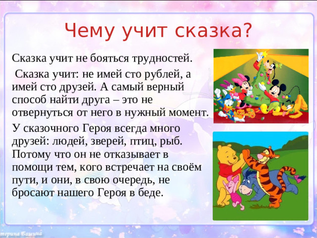 Чему учит сказка? Сказка учит не бояться трудностей.  Сказка учит: не имей сто рублей, а имей сто друзей. А самый верный способ найти друга – это не отвернуться от него в нужный момент. У сказочного Героя всегда много друзей: людей, зверей, птиц, рыб. Потому что он не отказывает в помощи тем, кого встречает на своём пути, и они, в свою очередь, не бросают нашего Героя в беде. Главный Герой всегда берётся за выполнение любой работы, какой бы невыполнимой она не казалась. И в том, что он побеждает, немалую роль играют вера в себя, смелость и помощь друзей.