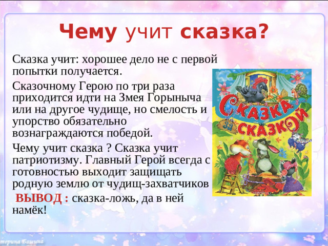 Чему учит сказка? Сказка учит: хорошее дело не с первой попытки получается. Сказочному Герою по три раза приходится идти на Змея Горыныча или на другое чудище, но смелость и упорство обязательно вознаграждаются победой. Чему учит сказка ? Сказка учит патриотизму. Главный Герой всегда с готовностью выходит защищать родную землю от чудищ-захватчиков  ВЫВОД : сказка-ложь, да в ней намёк!