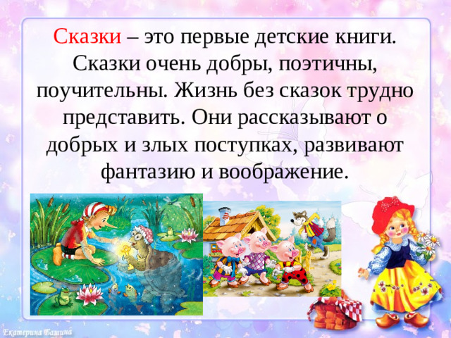 Сказки – это первые детские книги. Сказки очень добры, поэтичны, поучительны. Жизнь без сказок трудно представить. Они рассказывают о добрых и злых поступках, развивают фантазию и воображение.