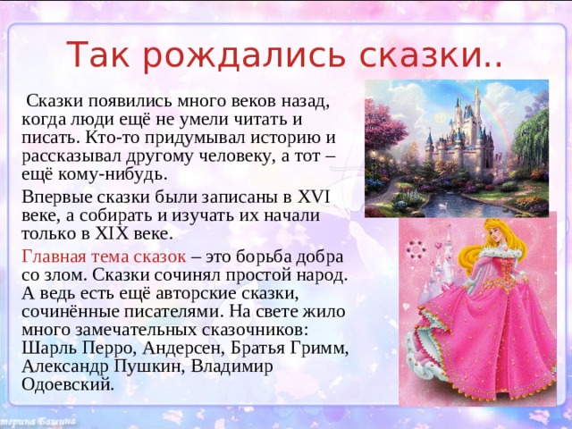 Так рождались сказки..  Сказки появились много веков назад, когда люди ещё не умели читать и писать. Кто-то придумывал историю и рассказывал другому человеку, а тот – ещё кому-нибудь. Впервые сказки были записаны в XVI веке, а собирать и изучать их начали только в XIX веке. Главная тема сказок – это борьба добра со злом. Сказки сочинял простой народ. А ведь есть ещё авторские сказки, сочинённые писателями. На свете жило много замечательных сказочников: Шарль Перро, Андерсен, Братья Гримм, Александр Пушкин, Владимир Одоевский.
