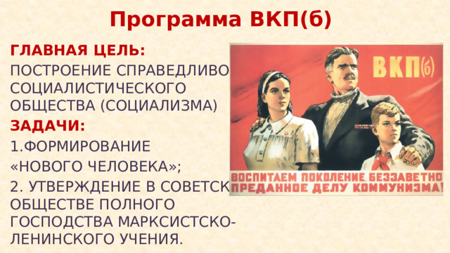 Программа ВКП(б) ГЛАВНАЯ ЦЕЛЬ: ПОСТРОЕНИЕ СПРАВЕДЛИВОГО СОЦИАЛИСТИЧЕСКОГО ОБЩЕСТВА (СОЦИАЛИЗМА) ЗАДАЧИ: 1.ФОРМИРОВАНИЕ «НОВОГО ЧЕЛОВЕКА»; 2. УТВЕРЖДЕНИЕ В СОВЕТСКОМ ОБЩЕСТВЕ ПОЛНОГО ГОСПОДСТВА МАРКСИСТСКО- ЛЕНИНСКОГО УЧЕНИЯ.