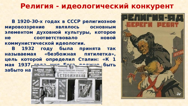 Религия - идеологический конкурент В 1920-30-х годах в СССР религиозное мировоззрение являлось основным элементом духовной культуры, которое не соответствовало новой коммунистической идеологии. В 1932 году была принята так называемая «безбожная пятилетка», цель которой определил Сталин: «К 1 мая 1937 года имя Бога должно быть забыто на территории страны».
