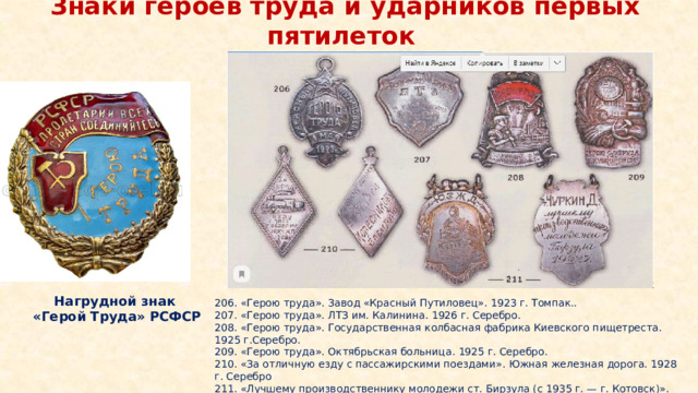 Знаки героев труда и ударников первых пятилеток Нагрудной знак  «Герой Труда» РСФСР 206. «Герою труда». Завод «Красный Путиловец». 1923 г. Томпак.. 207. «Герою труда». ЛТЗ им. Калинина. 1926 г. Серебро. 208. «Герою труда». Государственная колбасная фабрика Киевского пищетреста. 1925 г.Серебро. 209. «Герою труда». Октябрьская больница. 1925 г. Серебро. 210. «За отличную езду с пассажирскими поездами». Южная железная дорога. 1928 г. Серебро 211. «Лучшему производственнику молодежи ст. Бирзула (с 1935 г. — г. Котовск)». Ю.З.Ж.Д. 1927 г. Серебро