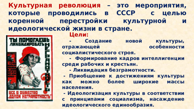 Культурная революция – это мероприятия, которые проводились в СССР с целью коренной перестройки культурной и идеологической жизни в стране. Цели: - Создание новой культуры, отражающей особенности социалистического строя. - Формирование кадров интеллигенции среди рабочих и крестьян. - Ликвидация безграмотности. - Приобщение к достижениям культуры как можно более широкие массы населения. - Идеологизация культуры в соответствии с принципами социализма, насаждение идеологического единообразия. - Отказ от культурного наследия прошлого.