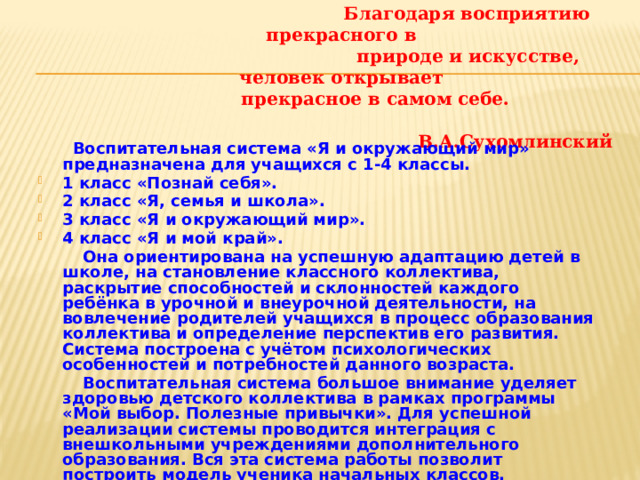 Благодаря восприятию прекрасного в  природе и искусстве, человек открывает  прекрасное в самом себе.  В.А.Сухомлинский  Воспитательная система «Я и окружающий мир» предназначена для учащихся с 1-4 классы. 1 класс «Познай себя». 2 класс «Я, семья и школа». 3 класс «Я и окружающий мир». 4 класс «Я и мой край».  Она ориентирована на успешную адаптацию детей в школе, на становление классного коллектива, раскрытие способностей и склонностей каждого ребёнка в урочной и внеурочной деятельности, на вовлечение родителей учащихся в процесс образования коллектива и определение перспектив его развития. Система построена с учётом психологических особенностей и потребностей данного возраста.  Воспитательная система большое внимание уделяет здоровью детского коллектива в рамках программы «Мой выбор. Полезные привычки». Для успешной реализации системы проводится интеграция с внешкольными учреждениями дополнительного образования. Вся эта система работы позволит построить модель ученика начальных классов.