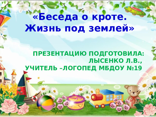«Беседа о кроте. Жизнь под землей» ПРЕЗЕНТАЦИЮ ПОДГОТОВИЛА:  ЛЫСЕНКО Л.В.,  УЧИТЕЛЬ –ЛОГОПЕД МБДОУ №19