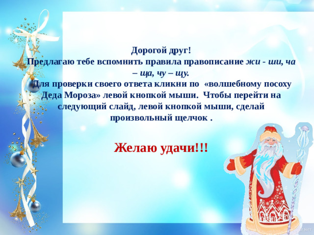 Дорогой друг!  Предлагаю тебе вспомнить правила правописание жи - ши, ча – ща, чу – щу.  Для проверки своего ответа кликни по «волшебному посоху Деда Мороза» левой кнопкой мыши. Чтобы перейти на следующий слайд, левой кнопкой мыши, сделай произвольный щелчок .   Желаю удачи!!!