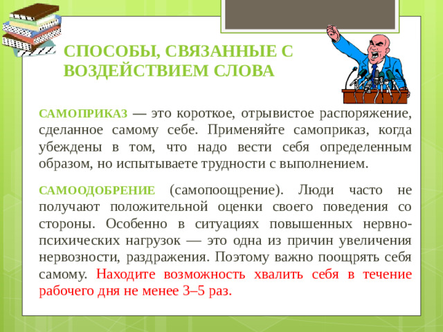 Способы, связанные с воздействием слова Самоприказ — это короткое, отрывистое распоряжение, сделанное самому себе. Применяйте самоприказ, когда убеждены в том, что надо вести себя определенным образом, но испытываете трудности с выполнением. Самоодобрение (самопоощрение). Люди часто не получают положительной оценки своего поведения со стороны. Особенно в ситуациях повышенных нервно-психических нагрузок — это одна из причин увеличения нервозности, раздражения. Поэтому важно поощрять себя самому. Находите возможность хвалить себя в течение рабочего дня не менее 3–5 раз.