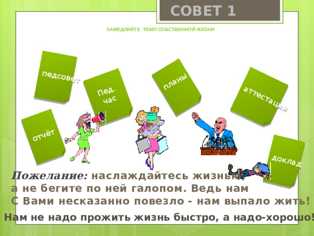 СОВЕТ 1 доклад педсовет отчёт аттестация Пед. планы час Замедляйте темп собственной жизни Пожелание:  наслаждайтесь жизнью, а не бегите по ней галопом. Ведь нам С Вами несказанно повезло - нам выпало жить!  Нам не надо прожить жизнь быстро, а надо-хорошо!