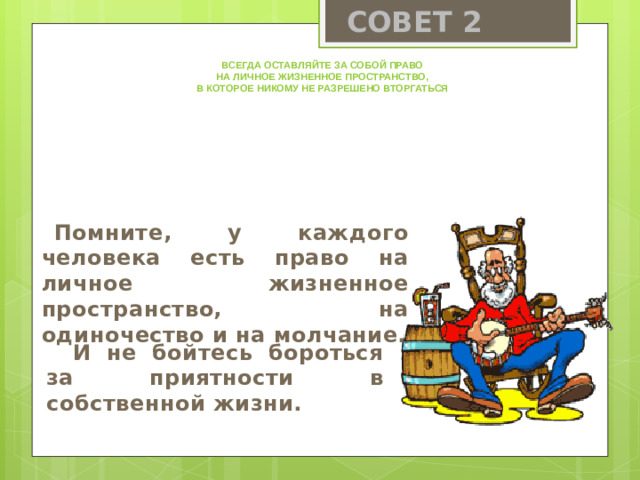 СОВЕТ 2 Всегда оставляйте за собой право на личное жизненное пространство, в которое никому не разрешено вторгаться Помните, у каждого человека есть право на личное жизненное пространство, на одиночество и на молчание.  И не бойтесь бороться за приятности в собственной жизни.