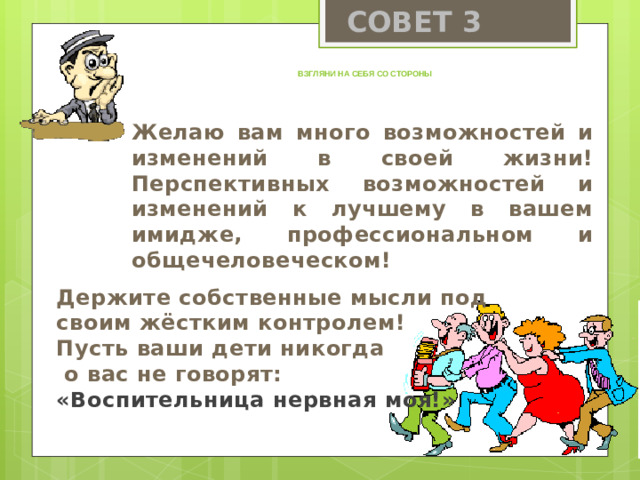 СОВЕТ 3 Взгляни на себя со стороны Желаю вам много возможностей и изменений в своей жизни! Перспективных возможностей и изменений к лучшему в вашем имидже, профессиональном и общечеловеческом! Держите собственные мысли под своим жёстким контролем! Пусть ваши дети никогда  о вас не говорят: «Воспительница нервная моя!»