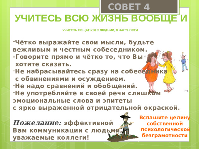 СОВЕТ 4 Учитесь всю жизнь вообще и учитесь общаться с людьми, в частности Чётко выражайте свои мысли, будьте вежливым и честным собеседником. -Говорите прямо и чётко то, что Вы  хотите сказать. Не набрасывайтесь сразу на собеседника  с обвинениями и осуждением. Не надо сравнений и обобщений. Не употребляйте в своей речи слишком эмоциональные слова и эпитеты с ярко выраженной отрицательной окраской.  Пожелание: эффективной Вам коммуникации с людьми, уважаемые коллеги! Вспашите целину собственной  психологической безграмотности