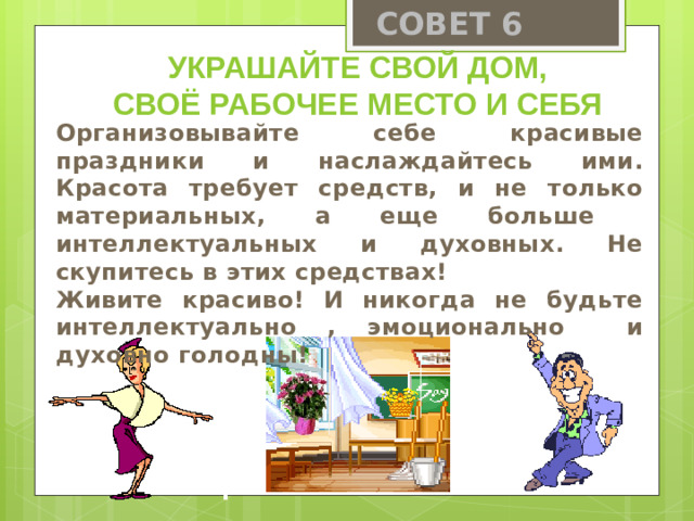 СОВЕТ 6 Украшайте свой дом, своё рабочее место и себя Организовывайте себе красивые праздники и наслаждайтесь ими. Красота требует средств, и не только материальных, а еще больше интеллектуальных и духовных. Не скупитесь в этих средствах! Живите красиво! И никогда не будьте интеллектуально , эмоционально и духовно голодны!