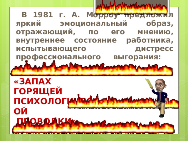 В 1981 г. А. Морроу предложил яркий эмоциональный образ, отражающий, по его мнению, внутреннее состояние работника, испытывающего дистресс профессионального выгорания:   «Запах горящей Психологической  проводки»