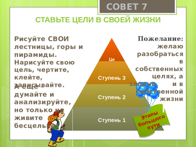 СОВЕТ 7 Этапы большого пути Ставьте цели в своей жизни Пожелание: Рисуйте СВОИ лестницы, горы и пирамиды. желаю разобраться Нарисуйте свою цель, чертите, клейте, записывайте. в собственных целях, а заодно и в собственной жизни  Цель  Ступень 3 А ещё – думайте и анализируйте, но только не живите бесцельно! Ступень 2 Ступень 1