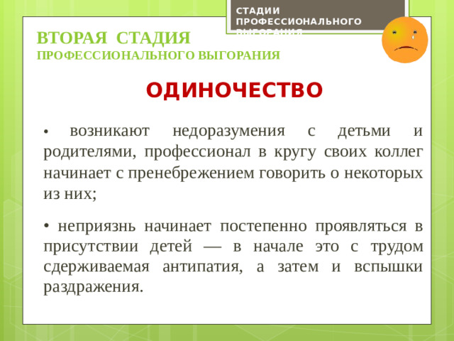 СТАДИИ ПРОФЕССИОНАЛЬНОГО ВЫГОРАНИЯ ВТОРАЯ СТАДИЯ профессионального выгорания Одиночество •  возникают недоразумения с детьми и родителями, профессионал в кругу своих коллег начинает с пренебрежением говорить о некоторых из них; • неприязнь начинает постепенно проявляться в присутствии детей — в начале это с трудом сдерживаемая антипатия, а затем и вспышки раздражения.