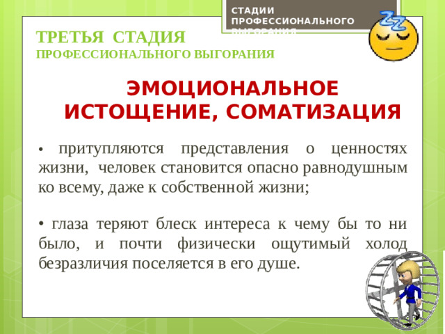 СТАДИИ ПРОФЕССИОНАЛЬНОГО ВЫГОРАНИЯ ТРЕТЬЯ СТАДИЯ профессионального выгорания Эмоциональное истощение, соматизация • притупляются представления о ценностях жизни, человек становится опасно равнодушным ко всему, даже к собственной жизни; • глаза теряют блеск интереса к чему бы то ни было, и почти физически ощутимый холод безразличия поселяется в его душе.