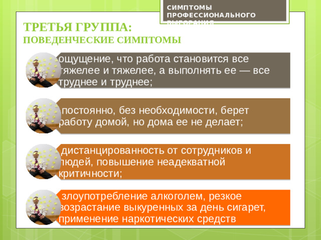 ощущение, что работа становится все тяжелее и тяжелее, а выполнять ее — все труднее и труднее;  постоянно, без необходимости, берет работу домой, но дома ее не делает;  дистанцированность от сотрудников и людей, повышение неадекватной критичности;  злоупотребление алкоголем, резкое возрастание выкуренных за день сигарет, применение наркотических средств СИМПТОМЫ ПРОФЕССИОНАЛЬНОГО ВЫГОРАНИЯ третьЯ ГРУППА:  поведенческие симптомы