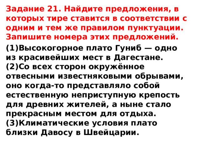 Задание 21. Найдите предложения, в которых тире ставится в соответствии с одним и тем же правилом пунктуации. Запишите номера этих предложений. (1)Высокогорное плато Гуниб — одно из красивейших мест в Дагестане. (2)Со всех сторон окружённое отвесными известняковыми обрывами, оно когда-то представляло собой естественную неприступную крепость для древних жителей, а ныне стало прекрасным местом для отдыха. (3)Климатические условия плато близки Давосу в Швейцарии.