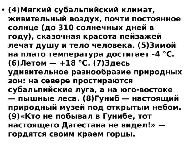 (4)Мягкий субальпийский климат, живительный воздух, почти постоянное солнце (до 310 солнечных дней в году), сказочная красота пейзажей лечат душу и тело человека. (5)Зимой на плато температура достигает -4 °С. (6)Летом — +18 °С. (7)3десь удивительное разнообразие природных зон: на севере простираются субальпийские луга, а на юго-востоке — пышные леса. (8)Гуниб — настоящий природный музей под открытым небом. (9)«Кто не побывал в Гунибе, тот настоящего Дагестана не видел!» — гордятся своим краем горцы.