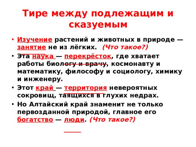 Тире между подлежащим и сказуемым Изучение растений и животных в природе — занятие не из лёгких. (Что такое?) Эта наука  — перекрёсток , где хватает работы биологу и врачу, космонавту и математику, философу и социологу, химику и инженеру. Этот край   — территория невероятных сокровищ, таящихся в глухих недрах. Но Алтайский край знаменит не только первозданной природой, главное его богатство  — люди . (Что такое?)