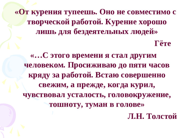 «От курения тупеешь. Оно не совместимо с творческой работой. Курение хорошо лишь для бездеятельных людей»  Гёте «…С этого времени я стал другим человеком. Просиживаю до пяти часов кряду за работой. Встаю совершенно свежим, а прежде, когда курил, чувствовал усталость, головокружение, тошноту, туман в голове» Л.Н. Толстой