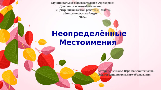 Автор: Анисимова Вера Константиновна,  Педагог дополнительного образования   Муниципальное образовательное учреждение  Дополнительного образования  «Центр внешкольной работы «Юность»  г.Комсомольск-на-Амуре  2025г. Неопределённые  Местоимения