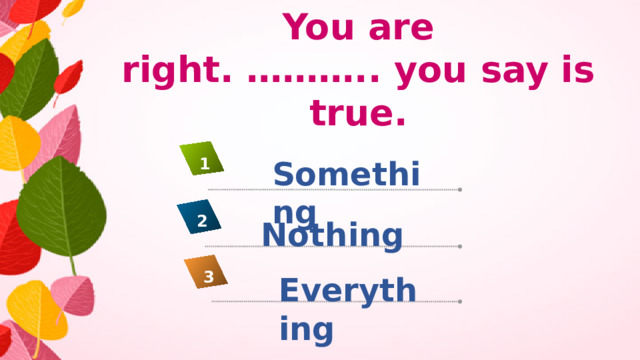 You are right. ……….. you say is true. Something 1 2 Nothing 3 Everything