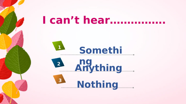I can’t hear……………. Something 1 2 Anything 3 Nothing