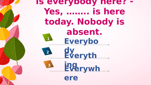 Is everybody here? - Yes, …….. is here today. Nobody is absent. Everybody 1 2 Everything 3 Everywhere
