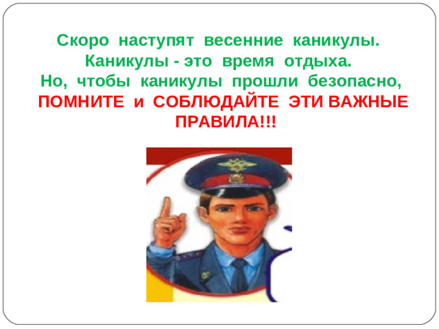 Скоро наступят весенние каникулы. Каникулы - это время отдыха. Но, чтобы каникулы прошли безопасно, ПОМНИТЕ и СОБЛЮДАЙТЕ ЭТИ ВАЖНЫЕ ПРАВИЛА!!!