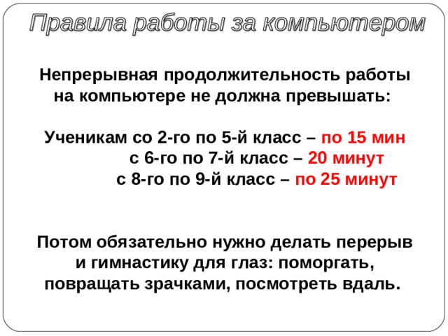 Непрерывная продолжительность работы на компьютере не должна превышать :  Ученикам со 2-го по 5-й класс – по 15 мин   c 6-го по 7-й класс – 20 минут   c 8-го по 9-й класс – по 25 минут      Потом обязательно нужно делать перерыв и гимнастику для глаз: поморгать, повращать зрачками, посмотреть вдаль.