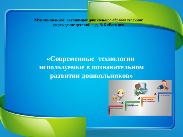 Муниципальное автономное дошкольное образовательное учреждение детский сад №6 «Василек  «Современные технологии используемые в познавательном развитии дошкольников» .