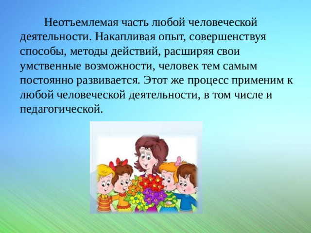 Неотъемлемая часть любой человеческой деятельности. Накапливая опыт, совершенствуя способы, методы действий, расширяя свои умственные возможности, человек тем самым постоянно развивается. Этот же процесс применим к любой человеческой деятельности, в том числе и педагогической.