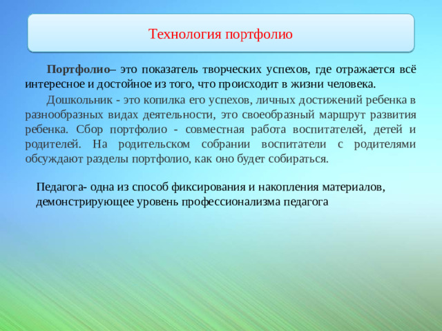 и Воспитателя Технология портфолио Портфолио – это показатель творческих успехов, где отражается всё интересное и достойное из того, что происходит в жизни человека. Дошкольник - это копилка его успехов, личных достижений ребенка в разнообразных видах деятельности,  это  своеобразный  маршрут  развития  ребенка.  Сбор  портфолио  - совместная работа воспитателей, детей и родителей. На родительском собрании воспитатели с родителями обсуждают разделы портфолио, как оно будет собираться. Педагога- одна из способ фиксирования и накопления материалов, демонстрирующее уровень профессионализма педагога