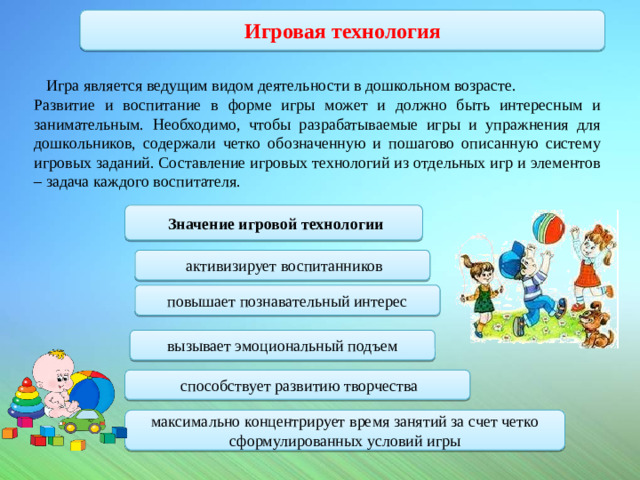 Игровая технология  Игра является ведущим видом деятельности в дошкольном возрасте. Развитие и воспитание в форме игры может и должно быть интересным и занимательным. Необходимо, чтобы разрабатываемые игры и упражнения для дошкольников, содержали четко обозначенную и пошагово описанную систему игровых заданий. Составление игровых технологий из отдельных игр и элементов – задача каждого воспитателя.           Значение игровой технологии   активизирует воспитанников повышает познавательный интерес вызывает эмоциональный подъем  способствует развитию творчества максимально концентрирует время занятий за счет четко сформулированных условий игры