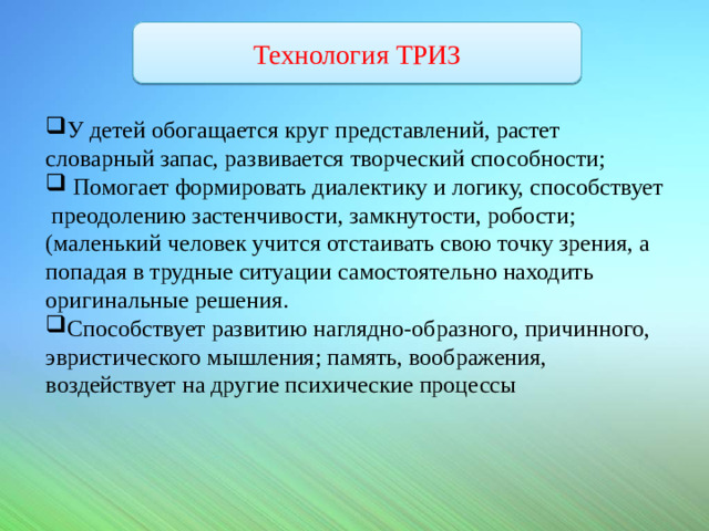Технология ТРИЗ У детей обогащается круг представлений, растет словарный запас, развивается творческий способности;  Помогает формировать диалектику и логику, способствует преодолению застенчивости, замкнутости, робости; (маленький человек учится отстаивать свою точку зрения, а попадая в трудные ситуации самостоятельно находить оригинальные решения.