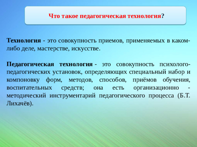 Что такое педагогическая технология ? Технология - это совокупность приемов, применяемых в каком-либо деле, мастерстве, искусстве.  Педагогическая технология  - это совокупность психолого-педагогических установок, определяющих специальный набор и компоновку форм, методов, способов, приёмов обучения, воспитательных средств; она есть организационно - методический инструментарий педагогического процесса (Б.Т. Лихачёв).