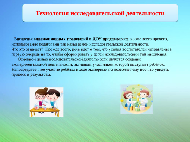 Технология исследовательской деятельности  Внедрение  инновационных технологий в ДОУ предполагает , кроме всего прочего, использование педагогами так называемой исследовательской деятельности. Что это означает? Прежде всего, речь идет о том, что усилия воспитателей направлены в первую очередь на то, чтобы сформировать у детей исследовательский тип мышления.  Основной целью исследовательской деятельности является создание экспериментальной деятельности, активным участником которой выступает ребёнок. Непосредственное участие ребёнка в ходе эксперимента позволяет ему воочию увидеть процесс и результаты.